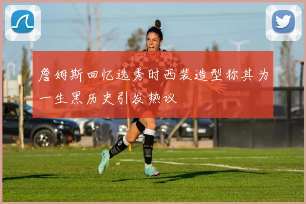 詹姆斯回忆选秀时西装造型称其为一生黑历史引发热议