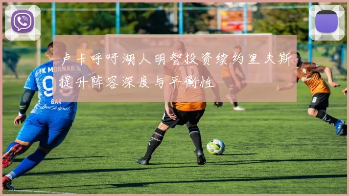 卢卡呼吁湖人明智投资续约里夫斯提升阵容深度与平衡性