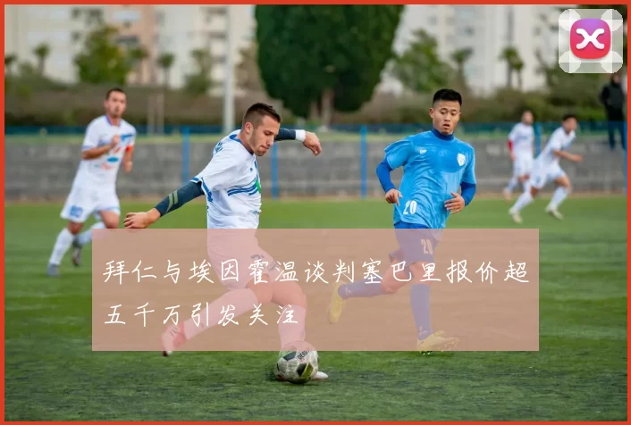 拜仁与埃因霍温谈判塞巴里报价超五千万引发关注