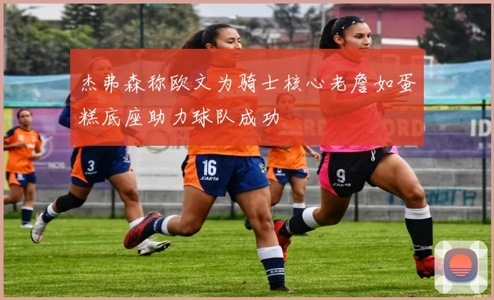 杰弗森称欧文为骑士核心老詹如蛋糕底座助力球队成功