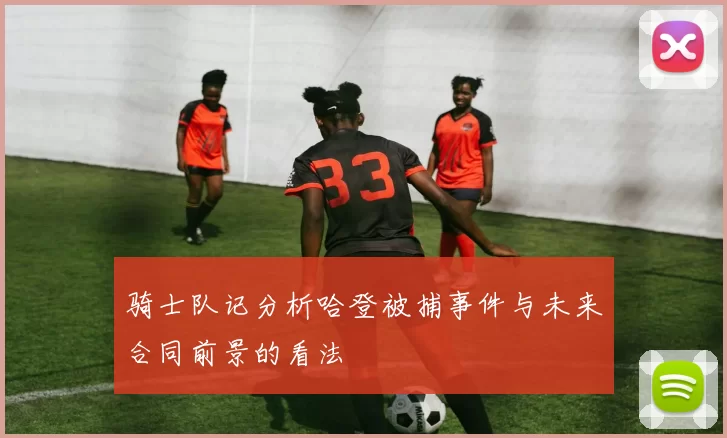 骑士队记分析哈登被捕事件与未来合同前景的看法