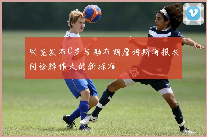 耐克发布C罗与勒布朗詹姆斯海报共同诠释伟大的新标准