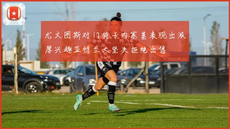 尤文图斯对门将卡内塞基表现出浓厚兴趣亚特兰大坚决拒绝出售