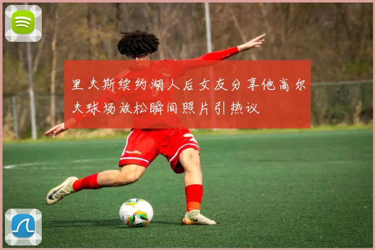 里夫斯续约湖人后女友分享他高尔夫球场放松瞬间照片引热议