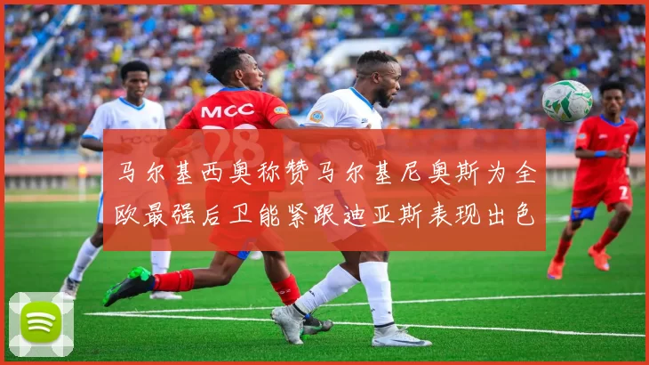 马尔基西奥称赞马尔基尼奥斯为全欧最强后卫能紧跟迪亚斯表现出色