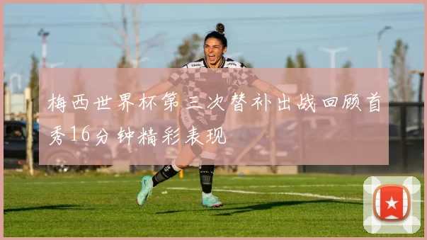 梅西世界杯第三次替补出战回顾首秀16分钟精彩表现
