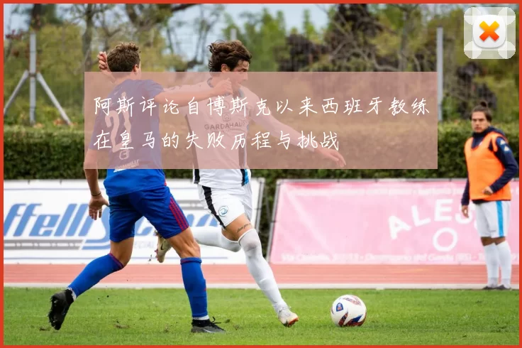 阿斯评论自博斯克以来西班牙教练在皇马的失败历程与挑战