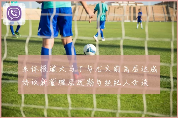 米体报道大马丁与尤文前高层达成协议新管理层近期与经纪人会谈