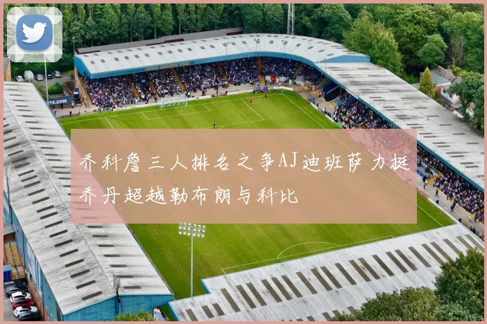 乔科詹三人排名之争AJ迪班萨力挺乔丹超越勒布朗与科比