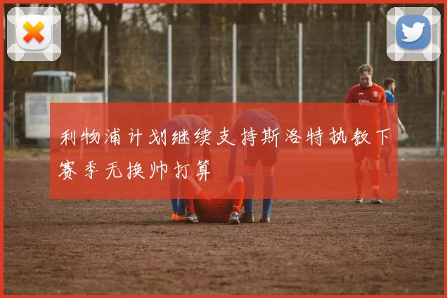 利物浦计划继续支持斯洛特执教下赛季无换帅打算