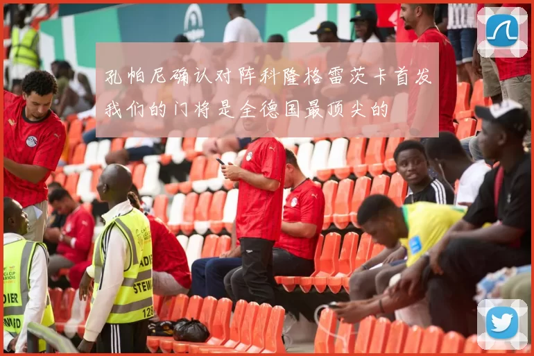 孔帕尼确认对阵科隆格雷茨卡首发我们的门将是全德国最顶尖的