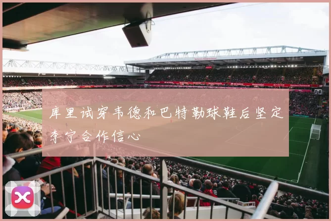 库里试穿韦德和巴特勒球鞋后坚定李宁合作信心